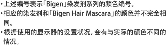 ・上述编号表示「Bigen」染发剂系列的颜色编号。・相应的染发剂和「Bigen Hair Mascara」的颜色并不完全相同。・根据使用的显示器的设置状况，会有与实际的颜色不同的情况。