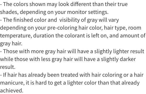 The colors shown may look different than their true shades, depending on your monitor settings. The final color and visibility of gray will vary depending on your pre-coloring hair color, hair type, room temperature, duration the colorant is left on, and amount of gray hair. Those with more gray hair will have a slightly lighter result while those with less gray hair will have a slightly darker result. If hair has already been treated with coloring or a hair manicure, it is hard to get a lighter color than that already achieved.