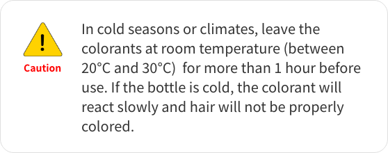 Caution! In cold seasons or climates, leave the colorants at room temperature (between 20°C and 30°C)  for more than 1 hour before use. If the bottle is cold, the colorant will react slowly and hair will not be properly colored.
