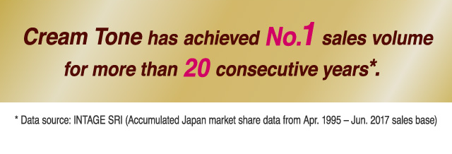 Cream Tone has achieved No.1 sales volume for more than 20 consecutive years.* *Data source: INTAGE SRI (Accumulated Japan market share data from Apr. 1995 – Jun. 2017 sales base)